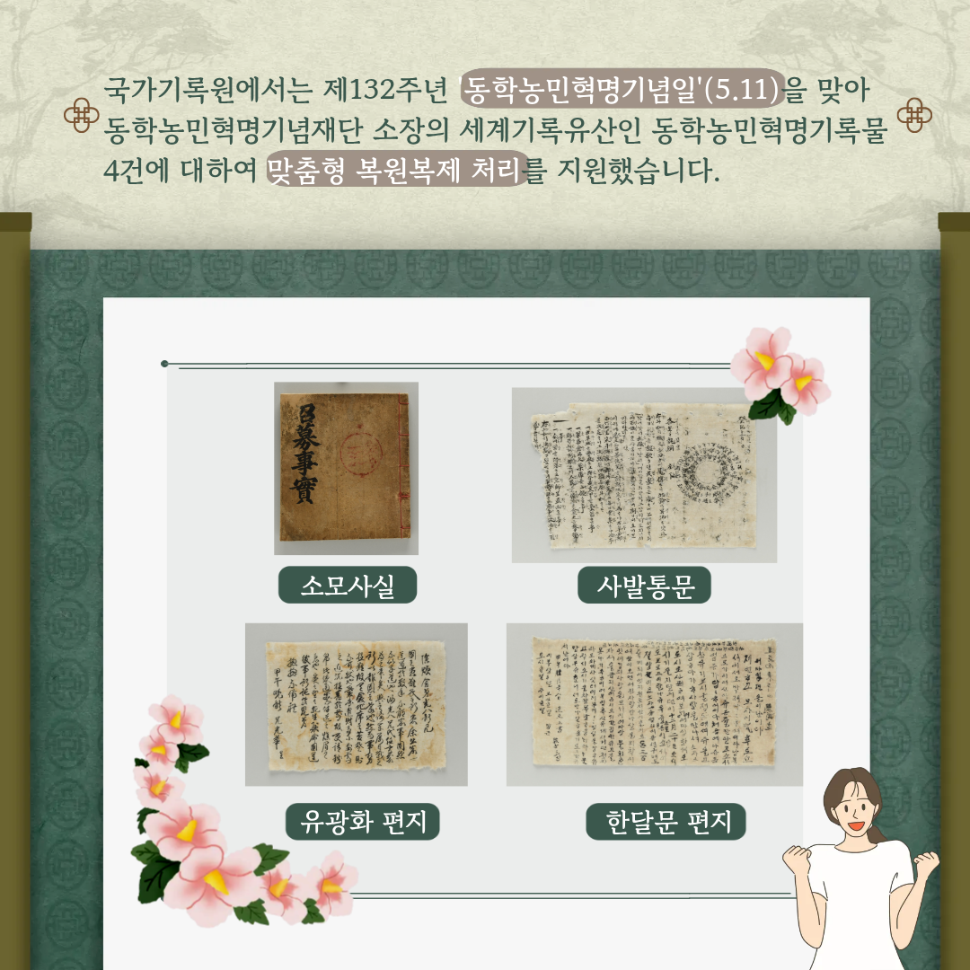 국가기록원에서는 제132주년 동학농민혁명기념일(5.11)을 맞아 동학농민혁명기념재단 소장의 세계기록유산인 동학농민혁명기록물 4건에 대하여 맞춤형 복원복제처리를 지원했습니다.  [사진들] 소모사실, 사발통문, 유광화 편지, 한달문 편지