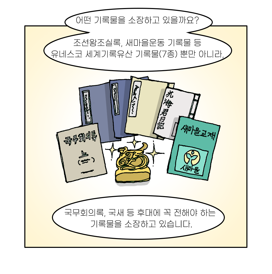 어떤 기록물을 소장하고 있을까요? 조선왕조실록, 새마을운동 기록물 등 유네스코 세계기록유산 기록물(7종) 뿐만 아니라, 국무회의록, 국새 등 후대에 꼭 전해야 하는 기록물을 소장하고 있습니다.