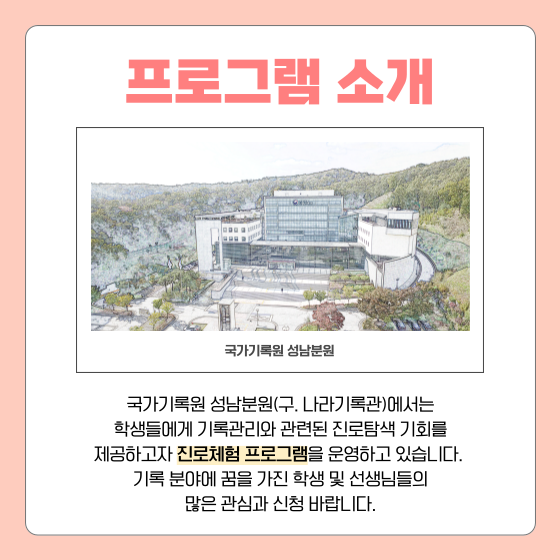 프로그램 소개  국가기록원 성남분원(구. 나라기록관)에서는 학생들에게 기록관리와 관련된 진로탐색 기회를 제공하고자 진로체험 프로그램을 운영하고 있습니다. 기록 분야에 꿈을 가진 학생 및 선생님들의 많은 관심과 신청 바랍니다.