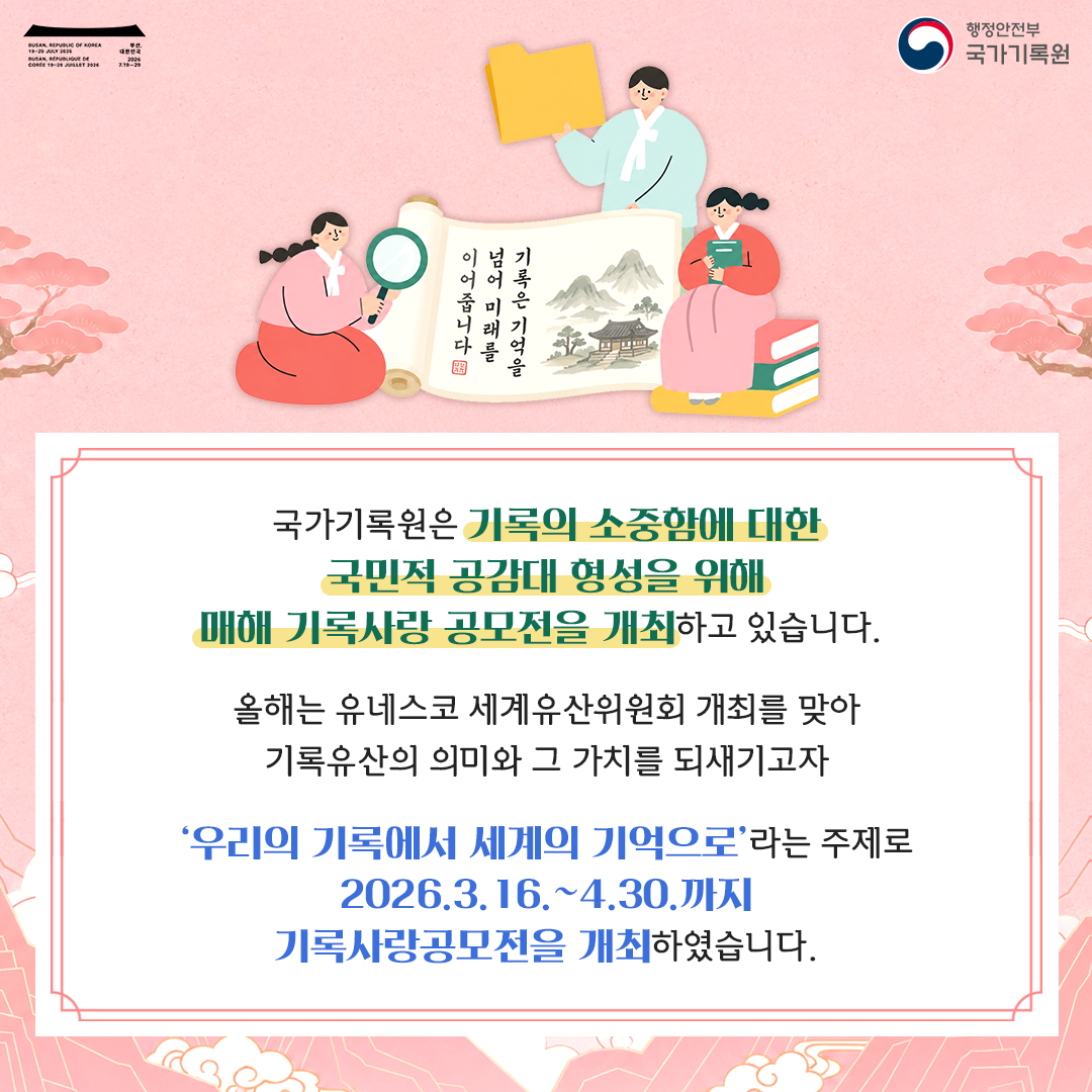기록은 기억을 넘어 미래를 이어줍니다  국가기록원은 기록의 소중함에 대한 국민적 공감대 형성을 위해 매해 기록사랑 공모전을 개최하고 있습니다.  올해는 유네스코 세계유산위원회 개최를 맞아 기록유산의 의미와 그 가치를 되새기고자  '우리의 기록에서 세계의 기억으로'라는 주제로 2026.3.16.~4.30.까지 기록사랑공모전을 개최하였습니다.