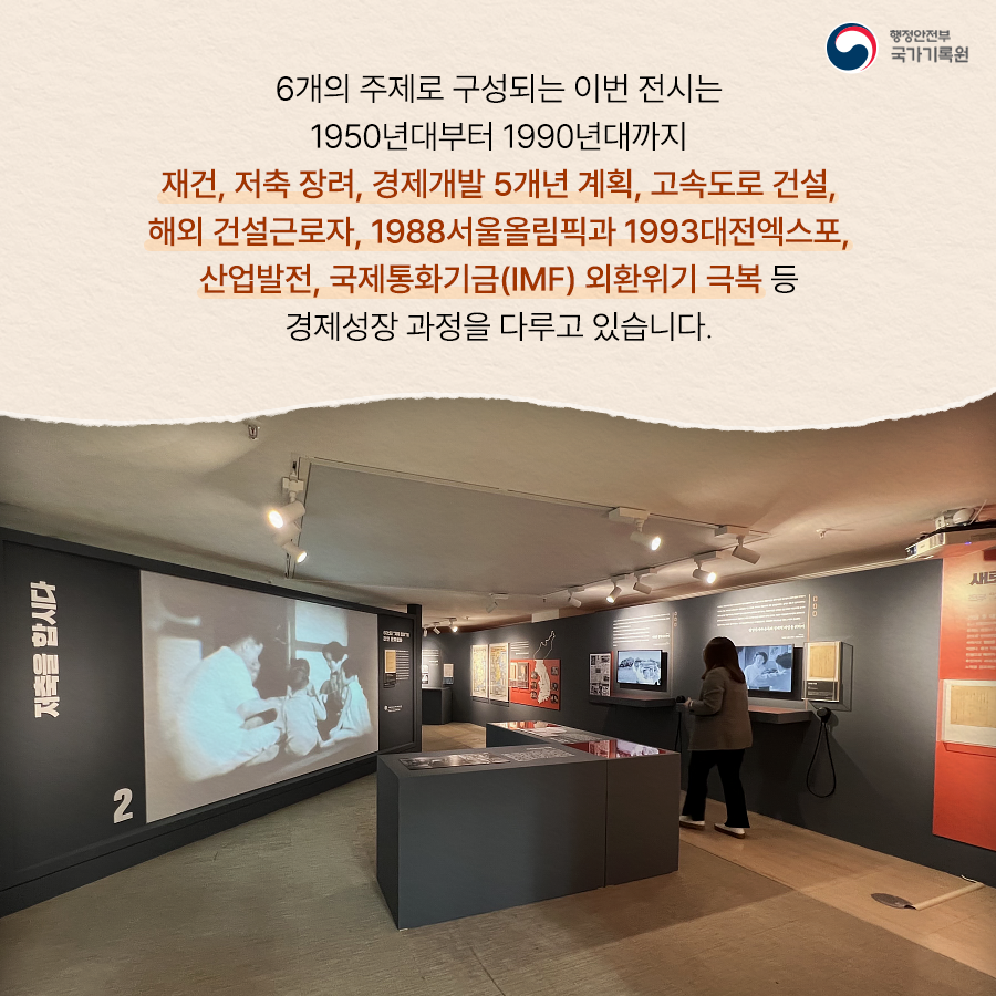 6개의 주제로 구성되는 이번 전시는 1950년대부터 1990년대까지 재건, 저축장려, 경제갤발 5개년 계획, 고속도로 건설, 해외 건설근로자, 1998서울올림픽과 1993대전엑스포, 산업발전, 국제통화기금(IMF) 외환위기 극복 등 경제 성장 과정을 다루고 있습니다