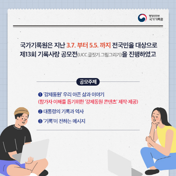 국가기록원은 지난 3월7일부터 5월5일까지 전국민을 대상으로 제13회 기록사랑 공모전(UCC,글짓기,그림그리기)을 진행하였고, 공모주제 1.강제동원 우리 아픈삶과 이야기(참가자 이해를 돕기위한 강제동원 콘텐츠 제작ㆍ제공) 2.대통령의 기록과 역사 3.기록이 전하는 메시지