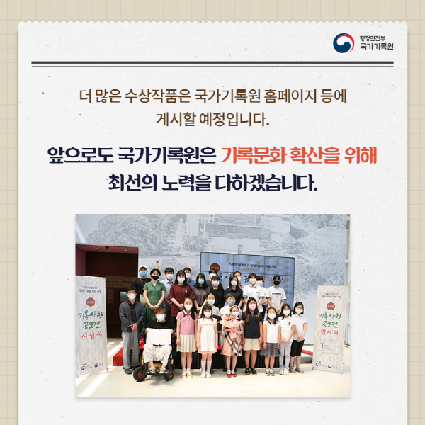 더 많은 수상작품은 국가기록원 홈페이지 등에 게시할 예정입니다. 앞으로도 국가기록원은 기록문화 확산을 위해 최선의 노력을 다하겠습니다.