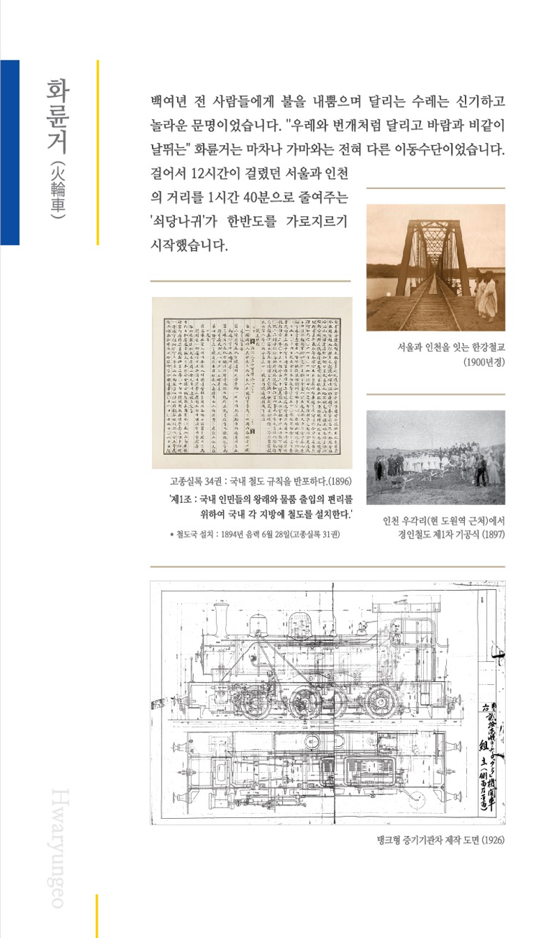 화륜거(火倫車) 백여년  전 사람들에게 불을 내뿜으며 달리는 수레는 신기하고 놀라운 문명이었습니다.
	'우레와 번개처럼 달리고 바람과 비같이 날뛰는' 화륜거는 마차나 가마와는 전혀 다른 이동수단이었습니다. 걸어서 12시간이 걸렸던 서울과 인천 의 거리를 1시간 40분으로 줄여주는 '쇠당나귀'가 한반도를 가로지르기 시작했습니다.
	서울과 인천을 잇는 한강쳘교(1900년경)이미지 , 고종실록 34권:국내 철도 규칙을 반포하다.(1896)'제1조:국내인민들의 왕래와 물품출입의 편리를 위하여 국내 각지방에 철도를 설치한다.' *철도국 설치 : 1894년 음력6월 28일(고종실록 31권) 이미지 
	인천 우각리(현 도원역 근처)에서 경인철도 제1차 가공식(1897)이미지 , 탱크형 중기기관차 제작 도면(1926)이미지