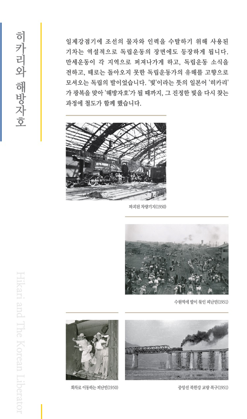 히카리와 해방자호 일제강점기에 조선의 물자와 인력을 수탈하기 위해 사용된 기차는 역설적으로 독립운동의 장면에도 등장하게 됩니다.
	만세운동이 각 지역으로 퍼져나게 하고, 독립운동 소식을 전하고, 때로는 돌아오지 못한 독립운동가의 유해를 고향으로 모셔오는 독립의 발이었습니다.'빛'이라는 뜻의 일본허 '히카리'과 광복을 맞아'해방자호'가 될 때까지,그 진정한 빛을 다시 찾는 과정에 철도가 함께했습니다.
	파괴된 차량기지(1950)이미지,수원역에 발이 묶인 피난민(1951)이미지, 화차로 이동하는 피난민(1950)이미지, 중앙선 북한강 교량 복구(1951)이미지