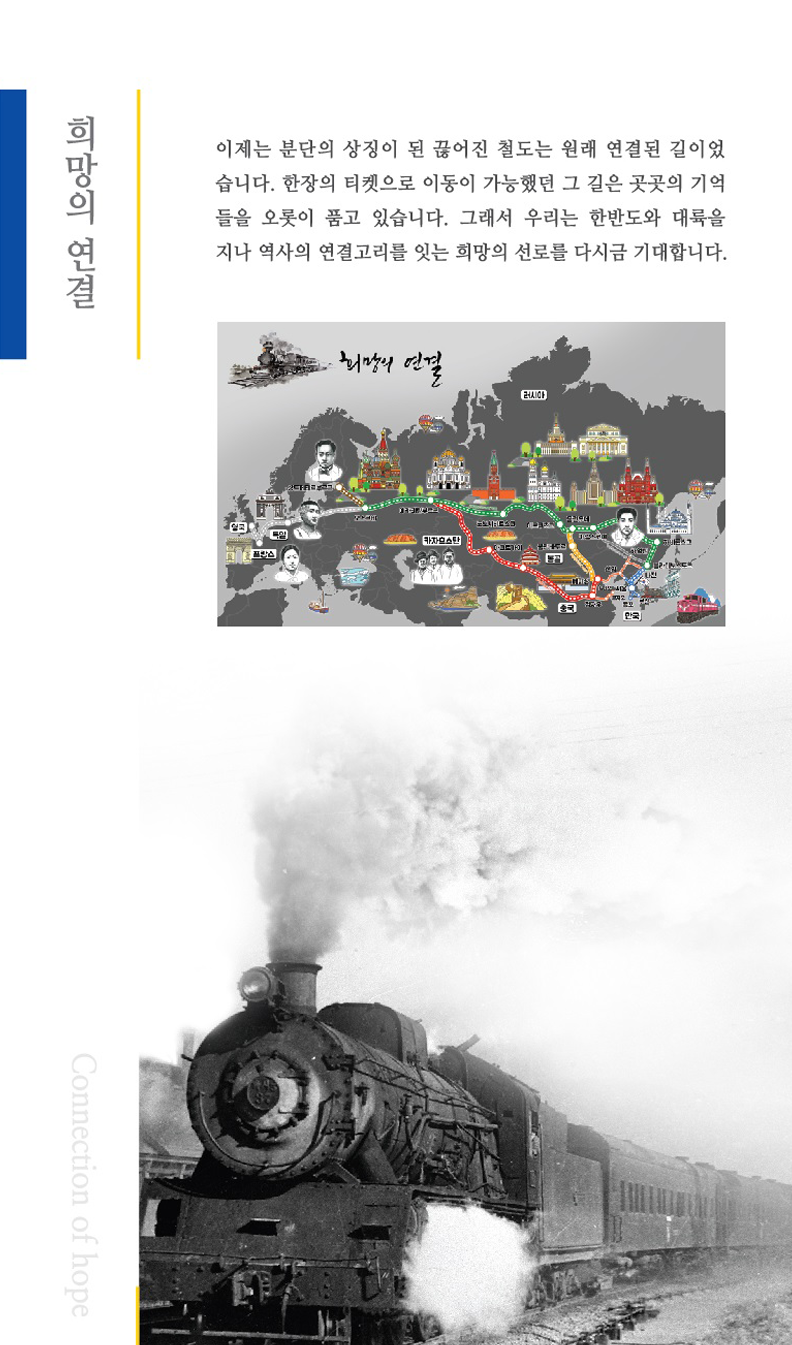 희망의 연결 이제는 분단의 상징이 된 끊어진 철도는 원래 연결된 길이었습니다. 한장의 티켓으로 이동이 가능했던 그 길은 곳곳의 기억들을 오롯이 품고 있습니다.
	그래서 우리는 한반도와 대륙을지나 역사의 연결고리를 잇는 희망의 선로를 다시금 기대합니다.